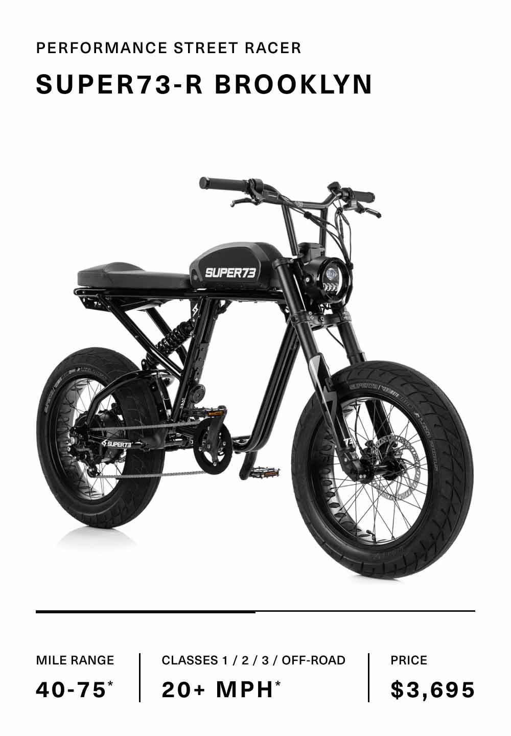 The SUPER73-R Brooklyn Obsidian, Performance Street Racer. Mile Range 40-75*. Classes 1/2/3/Off-Road 20+ MPH. Price $3,695.00.